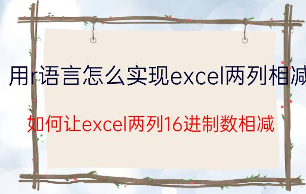 用r语言怎么实现excel两列相减 如何让excel两列16进制数相减？